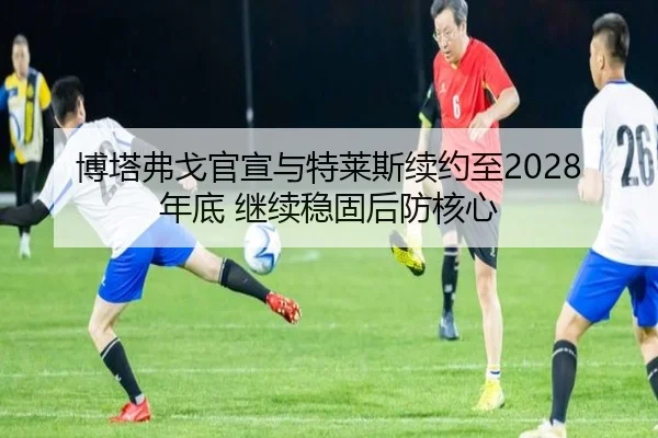 博塔弗戈官宣与特莱斯续约至2028年底 继续稳固后防核心