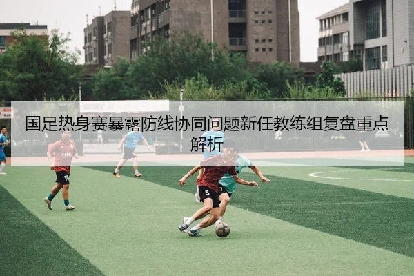 国足热身赛暴露防线协同问题新任教练组复盘重点解析